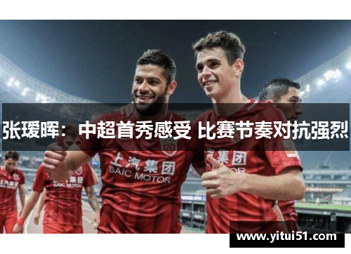 张瑷晖：中超首秀感受 比赛节奏对抗强烈